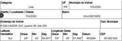Terreno - Área total: 469 m² - Localizado(a): RUA SALVADOR, N. 612, QD 39, LT 255, VILA BECKER, LOTEAMENTO JOAO PAULO II - TOLEDO/PR - CEP: 85902520 - N° IPTU: 57673 - MATRÍCULA: 66602 - OFICIO: 1